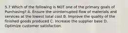 5.7 Which of the following is NOT one of the primary goals of Purchasing? A. Ensure the uninterrupted flow of materials and services at the lowest total cost B. Improve the quality of the finished goods produced C. Increase the supplier base D. Optimize customer satisfaction.