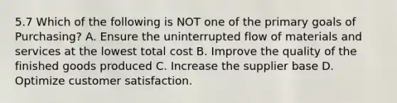 5.7 Which of the following is NOT one of the primary goals of Purchasing? A. Ensure the uninterrupted flow of materials and services at the lowest total cost B. Improve the quality of the finished goods produced C. Increase the supplier base D. Optimize customer satisfaction.