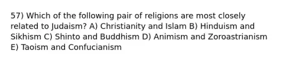 57) Which of the following pair of religions are most closely related to Judaism? A) Christianity and Islam B) Hinduism and Sikhism C) Shinto and Buddhism D) Animism and Zoroastrianism E) Taoism and Confucianism