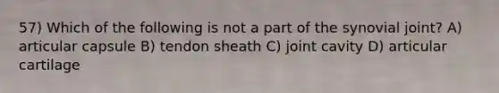 57) Which of the following is not a part of the synovial joint? A) articular capsule B) tendon sheath C) joint cavity D) articular cartilage