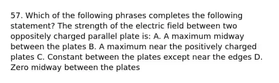 57. Which of the following phrases completes the following statement? The strength of the electric field between two oppositely charged parallel plate is: A. A maximum midway between the plates B. A maximum near the positively charged plates C. Constant between the plates except near the edges D. Zero midway between the plates