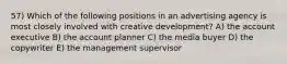 57) Which of the following positions in an advertising agency is most closely involved with creative development? A) the account executive B) the account planner C) the media buyer D) the copywriter E) the management supervisor