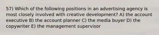 57) Which of the following positions in an advertising agency is most closely involved with creative development? A) the account executive B) the account planner C) the media buyer D) the copywriter E) the management supervisor