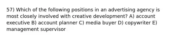 57) Which of the following positions in an advertising agency is most closely involved with creative development? A) account executive B) account planner C) media buyer D) copywriter E) management supervisor