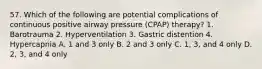 57. Which of the following are potential complications of continuous positive airway pressure (CPAP) therapy? 1. Barotrauma 2. Hyperventilation 3. Gastric distention 4. Hypercapnia A. 1 and 3 only B. 2 and 3 only C. 1, 3, and 4 only D. 2, 3, and 4 only