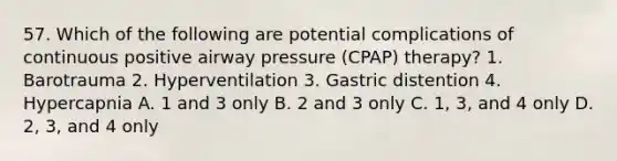 57. Which of the following are potential complications of continuous positive airway pressure (CPAP) therapy? 1. Barotrauma 2. Hyperventilation 3. Gastric distention 4. Hypercapnia A. 1 and 3 only B. 2 and 3 only C. 1, 3, and 4 only D. 2, 3, and 4 only