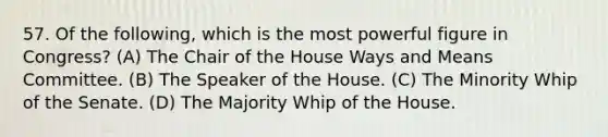 57. Of the following, which is the most powerful figure in Congress? (A) The Chair of the House Ways and Means Committee. (B) The Speaker of the House. (C) The Minority Whip of the Senate. (D) The Majority Whip of the House.