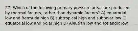 57) Which of the following primary pressure areas are produced by thermal factors, rather than dynamic factors? A) equatorial low and Bermuda high B) subtropical high and subpolar low C) equatorial low and polar high D) Aleutian low and Icelandic low