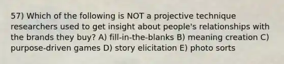 57) Which of the following is NOT a projective technique researchers used to get insight about people's relationships with the brands they buy? A) fill-in-the-blanks B) meaning creation C) purpose-driven games D) story elicitation E) photo sorts