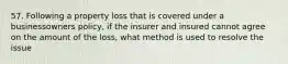 57. Following a property loss that is covered under a businessowners policy, if the insurer and insured cannot agree on the amount of the loss, what method is used to resolve the issue