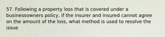 57. Following a property loss that is covered under a businessowners policy, if the insurer and insured cannot agree on the amount of the loss, what method is used to resolve the issue