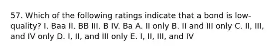 57. Which of the following ratings indicate that a bond is low-quality? I. Baa II. BB III. B IV. Ba A. II only B. II and III only C. II, III, and IV only D. I, II, and III only E. I, II, III, and IV