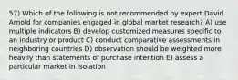 57) Which of the following is not recommended by expert David Arnold for companies engaged in global market research? A) use multiple indicators B) develop customized measures specific to an industry or product C) conduct comparative assessments in neighboring countries D) observation should be weighted more heavily than statements of purchase intention E) assess a particular market in isolation