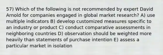 57) Which of the following is not recommended by expert David Arnold for companies engaged in global market research? A) use multiple indicators B) develop customized measures specific to an industry or product C) conduct comparative assessments in neighboring countries D) observation should be weighted more heavily than statements of purchase intention E) assess a particular market in isolation