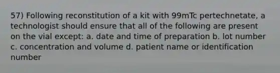 57) Following reconstitution of a kit with 99mTc pertechnetate, a technologist should ensure that all of the following are present on the vial except: a. date and time of preparation b. lot number c. concentration and volume d. patient name or identification number