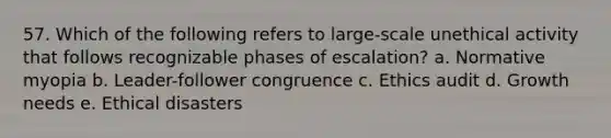 57. Which of the following refers to large-scale unethical activity that follows recognizable phases of escalation? a. Normative myopia b. Leader-follower congruence c. Ethics audit d. Growth needs e. Ethical disasters