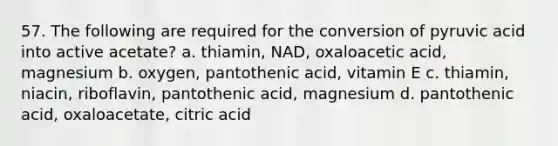 57. The following are required for the conversion of pyruvic acid into active acetate? a. thiamin, NAD, oxaloacetic acid, magnesium b. oxygen, pantothenic acid, vitamin E c. thiamin, niacin, riboflavin, pantothenic acid, magnesium d. pantothenic acid, oxaloacetate, citric acid