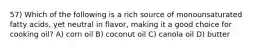 57) Which of the following is a rich source of monounsaturated fatty acids, yet neutral in flavor, making it a good choice for cooking oil? A) corn oil B) coconut oil C) canola oil D) butter