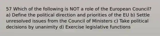 57 Which of the following is NOT a role of the European Council? a) Define the political direction and priorities of the EU b) Settle unresolved issues from the Council of Ministers c) Take political decisions by unanimity d) Exercise legislative functions