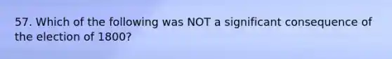 57. Which of the following was NOT a significant consequence of the election of 1800?