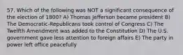 57. Which of the following was NOT a significant consequence of the election of 1800? A) Thomas Jefferson became president B) The Democratic-Republicans took control of Congress C) The Twelfth Amendment was added to the Constitution D) The U.S. government gave less attention to foreign affairs E) The party in power left office peacefully