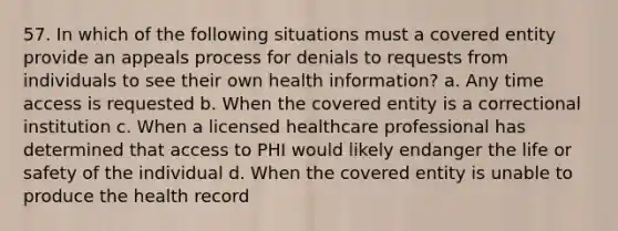 57. In which of the following situations must a covered entity provide an appeals process for denials to requests from individuals to see their own health information? a. Any time access is requested b. When the covered entity is a correctional institution c. When a licensed healthcare professional has determined that access to PHI would likely endanger the life or safety of the individual d. When the covered entity is unable to produce the health record