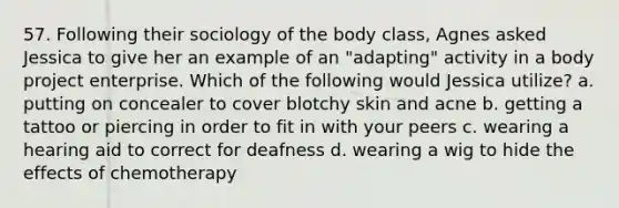 57. Following their sociology of the body class, Agnes asked Jessica to give her an example of an "adapting" activity in a body project enterprise. Which of the following would Jessica utilize? a. putting on concealer to cover blotchy skin and acne b. getting a tattoo or piercing in order to fit in with your peers c. wearing a hearing aid to correct for deafness d. wearing a wig to hide the effects of chemotherapy