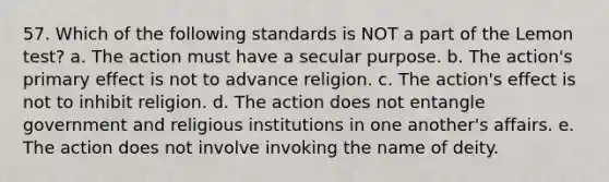 57. Which of the following standards is NOT a part of the Lemon test? a. The action must have a secular purpose. b. The action's primary effect is not to advance religion. c. The action's effect is not to inhibit religion. d. The action does not entangle government and religious institutions in one another's affairs. e. The action does not involve invoking the name of deity.