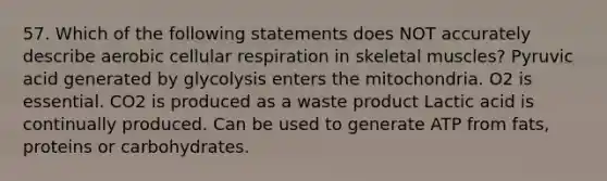 57. Which of the following statements does NOT accurately describe aerobic cellular respiration in skeletal muscles? Pyruvic acid generated by glycolysis enters the mitochondria. O2 is essential. CO2 is produced as a waste product Lactic acid is continually produced. Can be used to generate ATP from fats, proteins or carbohydrates.