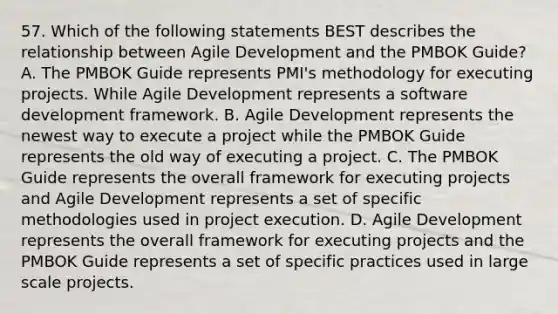 57. Which of the following statements BEST describes the relationship between Agile Development and the PMBOK Guide? A. The PMBOK Guide represents PMI's methodology for executing projects. While Agile Development represents a software development framework. B. Agile Development represents the newest way to execute a project while the PMBOK Guide represents the old way of executing a project. C. The PMBOK Guide represents the overall framework for executing projects and Agile Development represents a set of specific methodologies used in project execution. D. Agile Development represents the overall framework for executing projects and the PMBOK Guide represents a set of specific practices used in large scale projects.