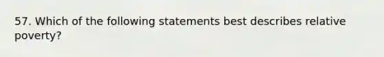 57. Which of the following statements best describes relative poverty?