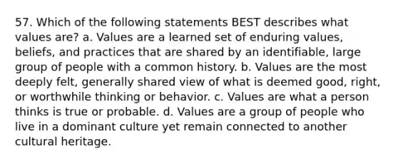 57. Which of the following statements BEST describes what values are? a. Values are a learned set of enduring values, beliefs, and practices that are shared by an identifiable, large group of people with a common history. b. Values are the most deeply felt, generally shared view of what is deemed good, right, or worthwhile thinking or behavior. c. Values are what a person thinks is true or probable. d. Values are a group of people who live in a dominant culture yet remain connected to another cultural heritage.