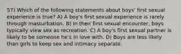 57) Which of the following statements about boys' first sexual experience is true? A) A boy's first sexual experience is rarely through masturbation. B) In their first sexual encounter, boys typically view sex as recreation. C) A boy's first sexual partner is likely to be someone he's in love with. D) Boys are less likely than girls to keep sex and intimacy separate.