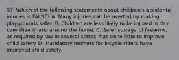 57. Which of the following statements about children's accidental injuries is FALSE? A. Many injuries can be averted by making playgrounds safer. B. Children are less likely to be injured in day care than in and around the home. C. Safer storage of firearms, as required by law in several states, has done little to improve child safety. D. Mandatory helmets for bicycle riders have improved child safety.