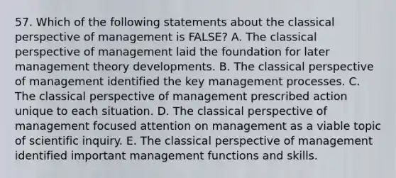 57. Which of the following statements about the classical perspective of management is FALSE? A. The classical perspective of management laid the foundation for later management theory developments. B. The classical perspective of management identified the key management processes. C. The classical perspective of management prescribed action unique to each situation. D. The classical perspective of management focused attention on management as a viable topic of scientific inquiry. E. The classical perspective of management identified important management functions and skills.