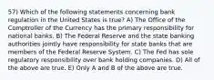 57) Which of the following statements concerning bank regulation in the United States is true? A) The Office of the Comptroller of the Currency has the primary responsibility for national banks. B) The Federal Reserve and the state banking authorities jointly have responsibility for state banks that are members of the Federal Reserve System. C) The Fed has sole regulatory responsibility over bank holding companies. D) All of the above are true. E) Only A and B of the above are true.