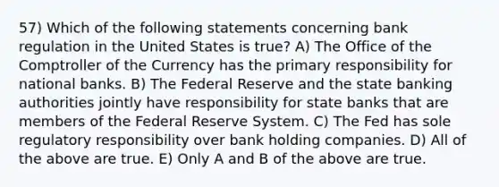 57) Which of the following statements concerning bank regulation in the United States is true? A) The Office of the Comptroller of the Currency has the primary responsibility for national banks. B) The Federal Reserve and the state banking authorities jointly have responsibility for state banks that are members of the Federal Reserve System. C) The Fed has sole regulatory responsibility over bank holding companies. D) All of the above are true. E) Only A and B of the above are true.