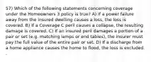 57) Which of the following statements concerning coverage under the Homeowners 3 policy is true? A) If a power failure away from the insured dwelling causes a loss, the loss is covered. B) If a Coverage C peril causes a collapse, the resulting damage is covered. C) If an insured peril damages a portion of a pair or set (e.g. matching lamps or end tables), the insurer must pay the full value of the entire pair or set. D) If a discharge from a home appliance causes the home to flood, the loss is excluded. .