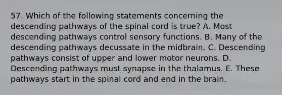 57. Which of the following statements concerning the descending pathways of the spinal cord is true? A. Most descending pathways control sensory functions. B. Many of the descending pathways decussate in the midbrain. C. Descending pathways consist of upper and lower motor neurons. D. Descending pathways must synapse in the thalamus. E. These pathways start in the spinal cord and end in the brain.