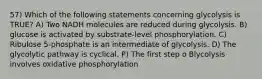 57) Which of the following statements concerning glycolysis is TRUE? A) Two NADH molecules are reduced during glycolysis. B) glucose is activated by substrate-level phosphorylation. C) Ribulose 5-phosphate is an intermediate of glycolysis. D) The glycolytic pathway is cyclical. P) The first step o Blycolysis involves oxidative phosphorylation