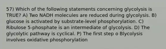 57) Which of the following statements concerning glycolysis is TRUE? A) Two NADH molecules are reduced during glycolysis. B) glucose is activated by substrate-level phosphorylation. C) Ribulose 5-phosphate is an intermediate of glycolysis. D) The glycolytic pathway is cyclical. P) The first step o Blycolysis involves oxidative phosphorylation