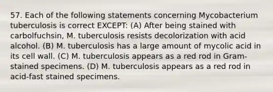 57. Each of the following statements concerning Mycobacterium tuberculosis is correct EXCEPT: (A) After being stained with carbolfuchsin, M. tuberculosis resists decolorization with acid alcohol. (B) M. tuberculosis has a large amount of mycolic acid in its cell wall. (C) M. tuberculosis appears as a red rod in Gram-stained specimens. (D) M. tuberculosis appears as a red rod in acid-fast stained specimens.