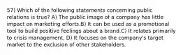 57) Which of the following statements concerning public relations is true? A) The public image of a company has little impact on marketing efforts.B) It can be used as a promotional tool to build positive feelings about a brand.C) It relates primarily to crisis management. D) It focuses on the company's target market to the exclusion of other stakeholders.