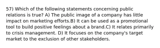 57) Which of the following statements concerning public relations is true? A) The public image of a company has little impact on marketing efforts.B) It can be used as a promotional tool to build positive feelings about a brand.C) It relates primarily to crisis management. D) It focuses on the company's target market to the exclusion of other stakeholders.