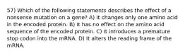 57) Which of the following statements describes the effect of a nonsense mutation on a gene? A) It changes only one amino acid in the encoded protein. B) It has no effect on the amino acid sequence of the encoded protein. C) It introduces a premature stop codon into the mRNA. D) It alters the reading frame of the mRNA.