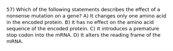 57) Which of the following statements describes the effect of a nonsense mutation on a gene? A) It changes only one amino acid in the encoded protein. B) It has no effect on the amino acid sequence of the encoded protein. C) It introduces a premature stop codon into the mRNA. D) It alters the reading frame of the mRNA.