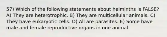 57) Which of the following statements about helminths is FALSE? A) They are heterotrophic. B) They are multicellular animals. C) They have eukaryotic cells. D) All are parasites. E) Some have male and female reproductive organs in one animal.