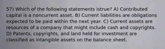 57) Which of the following statements istrue? A) Contributed capital is a noncurrent asset. B) Current liabilities are obligations expected to be paid within the next year. C) Current assets are resources of a company that might include cash and copyrights. D) Patents, copyrights, and land held for investment are classified as <a href='https://www.questionai.com/knowledge/kfaeAOzavC-intangible-assets' class='anchor-knowledge'>intangible assets</a> on the balance sheet.