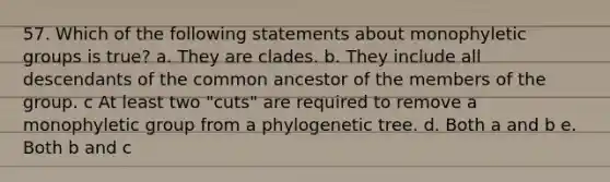 57. Which of the following statements about monophyletic groups is true? a. They are clades. b. They include all descendants of the common ancestor of the members of the group. c At least two "cuts" are required to remove a monophyletic group from a phylogenetic tree. d. Both a and b e. Both b and c