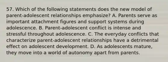 57. Which of the following statements does the new model of parent-adolescent relationships emphasize? A. Parents serve as important attachment figures and support systems during adolescence. B. Parent-adolescent conflict is intense and stressful throughout adolescence. C. The everyday conflicts that characterize parent-adolescent relationships have a detrimental effect on adolescent development. D. As adolescents mature, they move into a world of autonomy apart from parents.